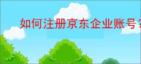 如何注册京东企业账号？京东企业账号的优势是什么