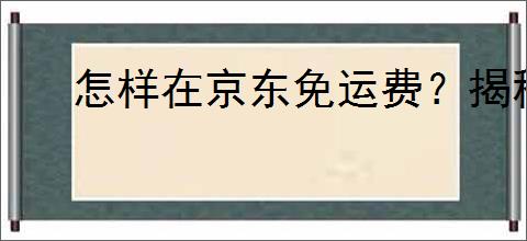 怎样在京东免运费？揭秘三种实用免运费技巧！