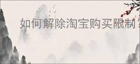 如何解除淘宝购买限制？有效解决淘宝被限制购买的方法