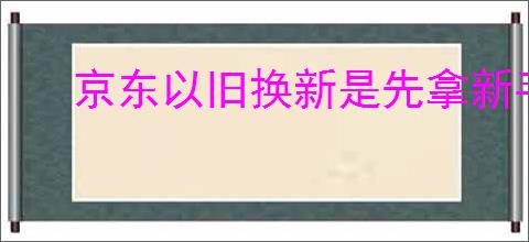 京东以旧换新是先拿新手机吗？你需要注意的换机细节是什么？