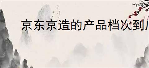 京东京造的产品档次到底如何？消费者应该如何选择？