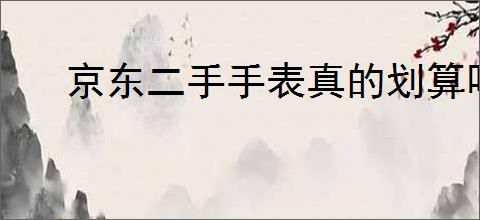 京东二手手表真的划算吗？购买二手手表需要注意哪些细节？