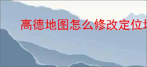 高德地图怎么修改定位地址？教你轻松更改定位位置