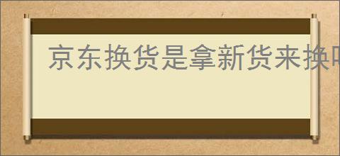 京东换货是拿新货来换吗？京东换货流程和注意事项