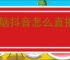 电脑抖音怎么直播？新手必看的直播详细攻略！