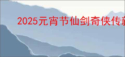 2025元宵节仙剑奇侠传新篇活动详情:独家奖励与玩法
