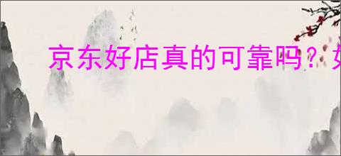 京东好店真的可靠吗?如何识别京东值得购买的商家?