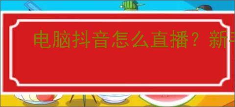 电脑抖音怎么直播?新手必看的直播详细攻略!
